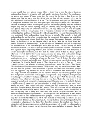 become stupid, they have almost become idiots -- just trying to stop the mind without any
understanding about why it is going with such speed... why in the first place? The mind cannot
go without any reason. Without going into the reason, in the layers, deep layers of the
unconscious, they just try to stop. They CAN stop, but they will have to pay a price, and the
price will be that their intelligence will be lost. You can go around India, you can find thousands
of sannyasins, mahatmas; look into their eyes -- yes, they are good people, nice, but stupid. If
you look in their eyes there is no intelligence, you will not see any lightning. They are uncreative
people; they have not created anything. They just sit there. They are vegetating, they are not
alive people. They have not helped the world in ANY way. They have not even produced a
painting or a poem or a song, because even to produce a poem you will need intelligence, you
will need certain qualities of the mind. I would not suggest that you stop the mind; rather, that
you understand. With understanding there happens a miracle. The miracle is that with
understanding, by and by, when you understand the causes and those causes are looked into
deeply, and through that looking deeply into those causes, those causes disappear, mind slows
down. But intelligence is not lost, because mind is not forced. What are you doing if you don't
remove the causes by understanding? You are driving a car, for example, and you go on pressing
the accelerator and at the same time you try to press the brake. You will destroy the whole
mechanism of the car. And there is every possibility you will have some accident. This cannot be
done together. If you are pushing the brake, then leave the accelerator; don't push it any more. If
you are pushing the accelerator, then don't push the brake. DON'T do both the things together,
otherwise you will destroy the whole mechanism; you are doing two contradictory things.
Ambition you carry on -- and you try to stop the mind? Ambition creates the speed, so you are
accelerating the speed -- and putting a brake on the mind. You will destroy the whole subtle
mechanism of the mind, and mind is a very delicate phenomenon, the most delicate in the whole
of existence. So don't be foolish about it. There is no need to stop it. You say: "I never
experience silence, and whatever witnessing happens is very short, like flashes." Feel happy!
Even that is something of tremendous value. Those flashes, they are not ordinary flashes. Don't
just take them for granted! There are millions of people for whom even those small glimpses
have not happened. They will live and die and they will never know what witnessing is -- even
for a single moment. You are happy, you are fortunate. But you are not feeling grateful. If you
don't feel grateful, those flashes will disappear. Feel grateful -- they will grow. With gratitude,
everything grows. Feel happy that you are blessed -- they will grow. With that positivity, things
will grow. "And whatever witnessing happens is very short." Let it be very short! If it can
happen for a single split moment, it is happening; you will have the taste of it. And with the taste,
by and by, you will create more and more situations in which it happens more and more. "Am I
wasting my time?" You cannot waste time, because you don't possess time. You can waste
something that you possess. Time you don't possess. Time will be wasted anyway whether you
meditate or not -- time will be wasted. Time is rushing by. Whatsoever you do, do anything, or
don't do anything, time is going. You cannot save time so how can you waste time? You can
waste only something which you can save. You don't possess time. Forget about it! And the best
use you can have of time is to have these small glimpses -- because finally you will come to see
only those moments have been saved which were moments of witnessing, and all else has gone
down the drain. The money that you earned, the prestige that you earned, the respectability that
you earned, is all gone down the drain. Only those few moments that you had some flashes of
witnessing, only those moments are saved. Only those moments will go with you when you leave
this life -- only those moments can go, because those moments belong to eternity, they don't
 