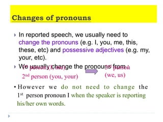 Changes of pronouns
 In reported speech, we usually need to
change the pronouns (e.g. I, you, me, this,
these, etc) and possessive adjectives (e.g. my,
your, etc).
 We usually change the pronouns from :
• However we do not need to change the
1st person pronoun I when the speaker is reporting
his/her own words.
1st person (I, me)
2nd person (you, your)
3rd person
(we, us)
 