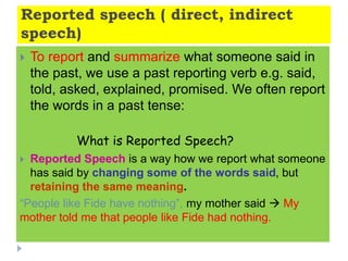 Reported speech ( direct, indirect
speech)
 To report and summarize what someone said in
the past, we use a past reporting verb e.g. said,
told, asked, explained, promised. We often report
the words in a past tense:
What is Reported Speech?
 Reported Speech is a way how we report what someone
has said by changing some of the words said, but
retaining the same meaning.
“People like Fide have nothing”, my mother said  My
mother told me that people like Fide had nothing.
 