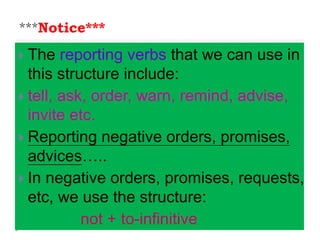 ***Notice***
 The reporting verbs that we can use in
this structure include:
 tell, ask, order, warn, remind, advise,
invite etc.
 Reporting negative orders, promises,
advices…..
 In negative orders, promises, requests,
etc, we use the structure:
not + to-infinitive
 