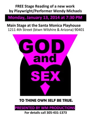 GODand
SEX
PRESENTED BY WM PRODUCTIONS
FREE Stage Reading of a new work
by Playwright/Performer Wendy Michaels
Main Stage at the Santa Monica Playhouse
1211 4th Street (btwn Wilshire & Arizona) 90401
TO THINE OWN SELF BE TRUE.
For details call 305-431-1373
Monday, January 13, 2014 at 7:30 PM
 