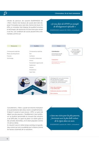 10
L’étude du parcours de Lassané OUEDRAOGO dit
« Petit » illustre trois facteurs de succès dont doit dis-
poser l’innovateur pour avoir des chances de réussir. En
effet un innovateur doit disposer de qualités humaines
et techniques, de ressources et d’une vision pour arriver
à ses fins. Ces conditions de succès peuvent être sché-
matisées comme suit :
Ressources
Connaissances explicites
Réseau pluridisciplinaire
Finances
Technologie
Connaissances implicites
Don
Confiance
Curiosité et interactions
Instinct
Positivement opportuniste
Expériences
Volonté
Persévérance
Savoir-faire
Développement socio-économique
des plus pauvres à travers
la production maraîchère et dans
le respect de l’environnement
On veut offrir
un point de départ
aux misérables
(«Petit»)
Avoir des solutions
à mes difficultés
Embrasser plusieurs activités
Être reconnu
Contribution :
Economique Sociale
Environnementale
Croissance :
Développement personnel
Reconnaissance
Qualités Vision
Concrètement, « Petit » a puisé son énorme motivation
et sa persévérance dans deux visions complémentaires.
D’abord il voulait et veut encore « Offrir un point de
départ aux plus pauvres ». Parallèlement il veut amélio-
rer sa situation personnelle en trouvant des solutions
à ses difficultés, en ayant du plaisir à la tâche grâce à
des activités diversifiées, et en étant populaire comme
il le dit lui-même.
En résumé il veut en même temps contribuer et grandir,
deux visions qui sont considérées par la théorie comme
les facteurs essentiels de la motivation.
« Sans ma vision pour les plus pauvres,
j’arriverais avec la plus belle voiture
de la région dans six mois.
(OUEDRAOGO Lassané dit « Petit », innovateur)
« Je veux faire de ATPOY un exemple
de développement réplicable »
(OUEDRAOGO Lassané dit « Petit », innovateur)
L’innovateur, là où tout commence
 