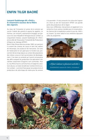 12
ENFIN TILGR BAORÉ
Lassané Ouédraogo dit « Petit »,
le visionnaire sauveur de la filière
des oignons
Au cœur de l’innovation et autour de la solution qui
suscite l’intérêt des grands et aiguise les appétits, un
homme. L’air innocent, volontariste et engagé, son par-
cours à lui seul interpelle et témoigne de son combat. La
cinquantaine révolue, Lassané Ouédraogo dit « Petit »
est à la tête de l’Association Tickwendé des Producteurs
d’Oignon du Yatenga (ATPOY).
Né en Côte d’Ivoire dans les années 1960, son parcours
l’a amené des champs de cacao et dans des ateliers
de mécanique, de soudure et de menuiserie. Son sens
de l’observation et son goût pour le monde rural, pro-
viennent de ses longs séjours au contact des populations
des milieux ruraux en tant qu’animateur de développe-
ment. C’est dans ce contexte qu’il prend connaissance
des défis auxquels les producteurs de spéculation ma-
raîchère notamment d’oignons sont confrontés. Pour
lui, les efforts fournis sont énormes et malgré les varia-
tions de prix, la misère tenaille bon nombre d’entre eux.
Son combat : « comment faire passer ses productrices et
producteurs de cette étape de misère pour les amener
à la pauvreté ». Il s’est consacré à la culture de l’oignon
et a réuni au sein de l’association ATPOY une grande
partie des producteurs de la région.
Dans leurs différentes interventions et également à la
recherche d’une solution durable pour la conservation,
les chemins de la coopération suisse et ceux de « Petit »
se croisent. Sa vision séduit et ses ambitions épousent
celles du programme.
« Il faut s’adosser à plusieurs activités »
(OUEDRAOGO Lassané dit « Petit », innovateur)
 