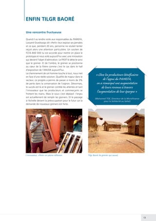 13
ENFIN TILGR BAORÉ
Une rencontre fructueuse
Quand il va rendre visite aux responsables du PAMEFA,
Lassané Ouedraogo dit «Petit» leur expose ses pensées
et ce que, pendant 20 ans, personne ne voulait tenter
reçoit alors une attention particulière. Un soutien de
FCFA 800 000 lui est accordé pour mettre en place le
prototype et nous voilà aujourd’hui avec une innovation
qui devient l’objet d’admiration. Le FRSIT le détecte ainsi
que le grenier. Et de l’ombre, le grenier se positionne
au cœur de la filière comme c’est le cas dans le hall
d’exposition de l’ANVAR aujourd’hui.
Le cheminement de cet homme touche à tout, nous met
en face d’une réelle solution. Qualifié de majeur dans le
secteur, ce progrès a permis de passer à moins de 3%
de perte dans la conservation de l’oignon. Désormais,
le succès est là et le grenier comble les attentes et tant
l’innovateur que les producteurs et commerçants se
frottent les mains. Mais le souci s’est déplacé : l’enjeu
est actuellement de remplir les greniers. Et le passage
à l’échelle devient la préoccupation pour le futur car la
demande de nouveaux greniers est forte.
L’innovateur, «Petit» en pleine réflexion. Tilgr Baoré (le grenier qui sauve)
« Chez les producteurs bénéficaires
de l’appui du PAMEFA,
on a remarqué une augmentation
de leurs revenus à travers
l’augmentation de leur épargne »
(Mohamed TOE, Directeur de la Microfinance
pour la Solidarité au Sahel)
 