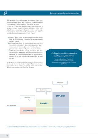 14
Dès le début, l’innovateur s’est senti investi d’une mis-
sion qu’il répète à qui veut l’entendre : « Permettre aux
plus pauvres d’améliorer leurs conditions de vie ».
Quand on lui demande d’approfondir cette expression, il
explique vouloir mettre en place un système socio-éco-
nomique qui permette aux plus pauvres, qu’il appelle
« misérables » de s’épanouir en trois étapes :
•	 Il veut d’abord initier un processus de manière simple
avec les plus pauvres comme il l’a fait de manière
pilote à Toéssin ;
•	 Ensuite il veut utiliser les connaissances acquises pour
disséminer son système, à savoir sa démarche et évi-
demment son grenier Tilgr Baoré sur le territoire ;
•	Finalement son projet est de permettre aux per-
sonnes qu’il a appuyées, spécialement aux femmes,
de passer de l’économie informelle à l’économie for-
melle pour qu’elles puissent bénéficier de la sécurité
sociale.
En bref on peut interpréter sa stratégie d’intervention
comme la mise en place d’un escalier socio-économique
à trois marches comme illustré ci-dessous.
Le grenier Tilgr Baoré n’est donc pas une innovation pour elle-même. Il est un outil qui sert une cause plus ambitieuse.
MISÉRABLES
PAUVRES
EMPLOYÉS
Seuil de pauvreté
Réplication
Dissémination
Intégration
« Celui qui connaît la conservation,
ne jette pas sa production »
Lassane Savadogo, President
de l’Association professionnelle
des producteurs maraichers du Yatenga
(ASPMY)
Construire un escalier socio-économique
 
