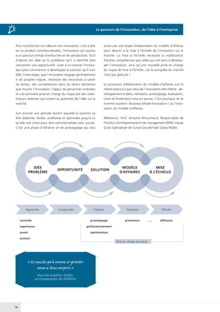 16
Pour transformer son idée en une innovation, c’est à dire
en un produit commercialisable, l’innovateur est soumis
à un parcours rempli d’embuches et de satisfactions. Tout
d’abord son idée ou le problème qu’il a identifié doit
rencontrer une opportunité. Suite à ce constat l’innova-
teur peut commencer à développer la solution qu’il a en
tête. Cette étape, que l’innovateur engage généralement
à ses propres risques, nécessite des ressources à savoir
du temps, des compétences dans les divers domaines
que touche l’innovation, l’appui de personnes motivées
et une première prise en charge du risque par des inves-
tisseurs externes qui croient au potentiel de l’idée sur le
marché.
Suit ensuite une période durant laquelle la solution va
être élaborée, testée, améliorée et optimisée jusqu’à ce
qu’elle soit mûre pour être commercialisée avec succès.
C’est une phase d’itération et de prototypage qui sera
suivie par une étape d’élaboration du modèle d’affaires
pour aboutir à la mise à l’échelle de l’innovation sur le
marché. La mise à l’échelle nécessite la mobilisation
d’autres compétences que celles qui ont servi à dévelop-
per l’innovation, ainsi qu’une nouvelle prise en charge
du risque de mise à l’échelle ; car la conquête du marché
n’est pas gratuite !
Le processus d’élaboration du modèle d’affaires suit le
même parcours que celui de l’innovation elle-même : dé-
veloppement d’idées, itérations, prototypage, évaluation,
choix et finalement mise en œuvre. C’est pourquoi on le
nomme souvent « Business Model Innovation » ou l’inno-
vation du modèle d’affaires.
Référence : Prof. Antoine Perruchoud, Responsable de
l’Institut d’entreprenariat et de management (IEM), Haute
Ecole Spécialisée de Suisse Occidentale Valais/Wallis
IDÉE
PROBLÈME
OPPORTUNITÉ SOLUTION
MODÈLE
D’AFFAIRES
MISE
À L’ÉCHELLE
Apprendre
curiosité
expérience
savoir
instinct
prototypage
perfectionnement
optimisation
Prise en charge du risque
promotion ..... diffusion
Comprendre Explorer Organiser Diffuser
« Le succès qu’a connu ce grenier
nous a tous surpris »
(Paul Pérré BAYILI, GEDES,
accompagnateur du PAMEFA)
Le parcours de l’innovateur, de l’idée à l’entreprise
 