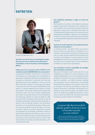 17
Entretien avec la Dr Aoua Caro Bambara Congo,
Directrice du Forum National de la Recherche
Scientifique et des Innovations Technologiques
(FRSIT)
Parlez-nous de la rencontre entre le FRSIT et l’in-
novateur Lassané OUEDRAOGO avec son grenier ?
L’activité phare du FIRSIT, c’est le forum. C’est une activi-
té biennale au cours de laquelle, tous les innovateurs et
beaucoup d’universitaires présentent les résultats de leurs
innovations et recherches. Il s’agit donc d’un forum qui
permet la rencontre des intelligences. C’est au cours du
FIRSIT 2016 que le grenier de conservation de l’oignon
et de la pomme de terre de Lassané OUEDRAOGO a été
exposé. Il a été bien apprécié par les visiteurs et même
des autorités. C’est ainsi qu’il a été primé et exposé dans
notre salon vitrine. C’est une innovation majeure parce
que l’oignon et la pomme de terre sont des denrées qui
sont beaucoup produites au niveau du Burkina. L’idée
qui a sous-tendu l’innovation est de concevoir un lieu de
stockage qui permette de réduire la perte du produit. Le
grenier a été une idée bien pensée. C’est vrai qu’avant
le grenier, il y a des manières de conserver. Mais ce gre-
nier a permis de réduire la perte de l’oignon. C’est une
innovation majeure qui procure beaucoup de revenus
aux producteurs et aux familles. Il contribue à réduire la
pauvreté dans beaucoup de familles au niveau du nord.
Je dirai que ce grenier est aussi une fierté nationale parce
que quand un acteur de terrain réussit à innover et que
cette innovation est portée sur le plan international, c’est
une très bonne chose.
ENTRETIEN
Des problèmes techniques à régler au niveau du
grenier ?
Techniquement, le grenier a été validé et valorisé par
l’Agence Nationale de Valorisation de la Recherche et
des Innovations. Des corrections pourraient encore être
apportées à moyen terme, notamment avec l’appui du
Fonds National de la Recherche et de l’Innovation pour le
Développement (FONRID). Il s’agit pour nous maintenant,
d’innover sur le plan de la transformation pour permettre
aux Burkinabès de véritablement profiter des productions
nationales.
Quel est le soutien général à l’innovation dont bé-
néficient vos innovateurs ?
Le principal soutien, c’est déjà le forum qui permet à
tous les acteurs, les producteurs, les acheteurs, les in-
novateurs, les partenaires techniques et financiers aussi
bien sur le plan national, régional qu’international de se
rencontrer et d’échanger sur ce qui est bien pour notre
développement à partir de nos produits locaux. Donc le
forum est en soi un soutien majeur. Ensuite, les différents
ministères sont aussi là pour accompagner.
Les innovateurs ont-ils la possibilité de protéger
leurs inventions au Burkina ?
Beaucoup d’innovateurs savent qu’ils peuvent ou pas
protéger leurs innovations. Il y a des informations sur la
propriété intellectuelle. Il y en a qui choisissent de ne pas
protéger leur invention. Pour ceux qui choisissent de pro-
téger leur invention, il y a l’OAPI, la structure nationale
qui accompagne ceux qui veulent avoir une propriété
intellectuelle pour préserver leur invention. Nous avons
en perspective de créer des certifications au niveau de
l’Agence Nationale de Valorisation des Résultats de la
Recherche. Nous avons des experts qui évaluent la per-
tinence, la qualité et la durabilité des inventions. A partir
de là, nous pourrons délivrer des certifications qui seront
reconnues aux plans national et international.
« Le grenier Tilgr Baoré est une fierté
nationale ; quelqu’un du terrain a innové
et l’innovation est portée
au niveau national »
(Dr Aoua Caro Bambara Congo, Directrice
du Forum National de la Recherche Scientifique
et des Innovations Technologiques (FRSIT)
Dr Aoua Caro Bambara Congo
 