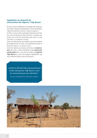 2
« Avant on cherchait des commerçants pour
vendre notre grenier Tilgr Baoré, ce sont
les commerçants qui nous cherchent »
(Mariam SAVADOGO de l’Association ATIPOY)
Appellation du dispositif de
conservation des oignons « Tilgr Baoré »
Pour des raisons d’adéquation du langage avec la percep-
tion locale, l’équipe de capitalisation a choisi de designer
l’objet de travail par le terme « Grenier à oignons ».
En effet « la case » dans la perception populaire du milieu
est un lieu de vie pour les êtres humains. Le grenier, par
contre, est un lieu de conservation des vivres. La case
n’est donc ni un grenier ni un parc.
Alors, pour être proche de la réalité en termes de système
de représentation du milieu, il est préférable d’utiliser le
terme de « grenier » au lieu de « case ».
Comme le grenier par essence est le lieu de conserva-
tion des vivres, il serait redondant de dire grenier de
conservation donc, nous nous en tiendrons à « grenier
Tilgr Baoré » et c’est cette logique d’appellation que
nous utiliserons dans la suite du document.
 