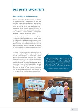 21
DES EFFETS IMPORTANTS
Des retombées au-delà des champs
Avec la conservation, l’autonomisation des femmes
est perceptible grâce à l’augmentation de leurs reve-
nus. Cette situation leur permet de faire désormais face
aux dépenses de scolarisation des enfants dans les mé-
nages, de mieux les nourrir et de leur donner accès à
des soins en cas de maladies ou accidents. « On a pu
enregistrer une augmentation du taux de scolarisation
ainsi que du niveau scolaire des élèves », comme l’a fait
remarquer le directeur de l’école de Toéssin.
Les bénéfices dégagés permettent aussi aux familles
l’acquisition de biens matériels (construction de maison
ou réhabilitation d’habitats, achat d’animaux, de motos,
de tricycles, de motopompes etc.). D’autres ont ouvert
des boutiques et exécutent des activités génératrices de
revenus notamment pendant l’hivernage. Les hommes
se sentent soulagés car soutenus dans certaines dé-
penses par leurs épouses.
En plus de la croissance du revenu des producteurs, on
peut noter aussi celui des commerçants et autres ac-
teurs de la filière qui, grâce à la conservation augmen-
tent leurs chiffres d’affaires. D’autres acteurs à l’image
des artisans constructeurs de l’infrastructure (soudeurs,
menuisiers, vendeurs de fer et de paille) tirent des reve-
nus substantiels par leur prestation de services. A titre
illustratif, un artisan menuisier gagne 80 000 FCFA par
grenier. Quant au soudeur, il peut se retrouver avec 100
000 voire 120 000 FCFA après livraison d’un grenier.
Tout ceci participe à l’amélioration des conditions de
vie et l’apparition de nouveaux acteurs dans la filière.
« Une femme pratiquant le maraîchage et
la conservation n’a pas besoin d’attendre
son mari absent pour satisfaire le besoin
d’un stylo ou d’un cahier pour son enfant »
(Directeur de l’école de Toéssin, ZIDA Ali)
 