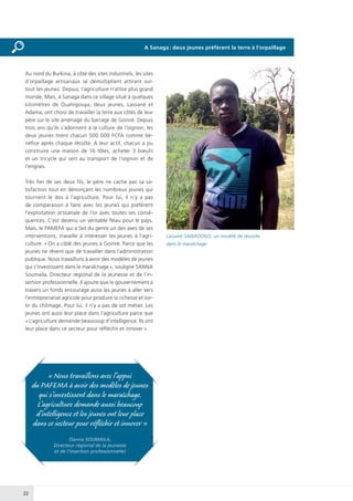 22
Au nord du Burkina, à côté des sites industriels, les sites
d’orpaillage artisanaux se démultiplient attirant sur-
tout les jeunes. Depuis, l’agriculture n’attire plus grand
monde. Mais, à Sanaga dans ce village situé à quelques
kilomètres de Ouahigouya, deux jeunes, Lassané et
Adama, ont choisi de travailler la terre aux côtés de leur
père sur le site aménagé du barrage de Goinré. Depuis
trois ans qu’ils s’adonnent à la culture de l’oignon, les
deux jeunes tirent chacun 500 000 FCFA comme bé-
néfice après chaque récolte. A leur actif, chacun a pu
construire une maison de 16 tôles, acheter 3 bœufs
et un tricycle qui sert au transport de l’oignon et de
l’engrais.
Très fier de ses deux fils, le père ne cache pas sa sa-
tisfaction tout en dénonçant les nombreux jeunes qui
tournent le dos à l’agriculture. Pour lui, il n’y a pas
de comparaison à faire avec les jeunes qui préfèrent
l’exploitation artisanale de l’or avec toutes ses consé-
quences. C’est devenu un véritable fléau pour le pays.
Mais, le PAMEFA qui a fait du genre un des axes de ses
interventions, travaille à intéresser les jeunes à l’agri-
culture. « On a ciblé des jeunes à Goinré. Parce que les
jeunes ne rêvent que de travailler dans l’administration
publique. Nous travaillons à avoir des modèles de jeunes
qui s’investissent dans le maraîchage », souligne SANNA
Soumaila, Directeur régional de la jeunesse et de l’in-
sertion professionnelle. Il ajoute que le gouvernement à
travers un fonds encourage aussi les jeunes à aller vers
l’entreprenariat agricole pour produire la richesse et sor-
tir du chômage. Pour lui, il n’y a pas de sot métier. Les
jeunes ont aussi leur place dans l’agriculture parce que
« L’agriculture demande beaucoup d’intelligence. Ils ont
leur place dans ce secteur pour réfléchir et innover ».
« Nous travaillons avec l’appui
du PAFEMA à avoir des modèles de jeunes
qui s’investissent dans le maraîchage.
L’agriculture demande aussi beaucoup
d’intelligence et les jeunes ont leur place
dans ce secteur pour réfléchir et innover »
(Sanna SOUMAILA,
Directeur régional de la jeunesse
et de l’insertion professionnelle)
Lassané SAWADOGO, un modèle de réussite
dans le maraîchage
A Sanaga : deux jeunes préfèrent la terre à l’orpaillage
 