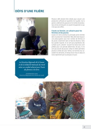 23
Plusieurs défis doivent être relevés pour assurer une
production suffisante en quantité et en qualité. Car le
grenier a déchainé les passions et le nombre de produc-
teurs et de commerçants ne cessent d’augmenter ce qui
n’est pas sans effets.
l’accès au foncier, un calvaire pour les
femmes et les jeunes
L’accès à la terre constitue la principale porte d’entrée
dans la production maraichère. Mais elle reste toujours
une préoccupation pour bon nombre de femmes et
de jeunes notamment dans le Nord du Burkina. Dans
leur grande majorité, ils ne sont pas propriétaires des
surfaces qu’ils cultivent. Souvent les terres leurs sont
prêtées pour une période déterminée. De plus, ils ne
sont pas assurés de pouvoir utiliser le même périmètre
plusieurs années de suite. Parfois, les hommes leur ac-
cordent les domaines, le temps d’une mise en valeur et
ils les reprennent par la suite pour en jouir.
DÉFIS D’UNE FILIÈRE
La Direction Régionale de la Femme
et de la Solidarité Nationale du Nord
mène un combat acharné pour l’accès
des femmes à la terre.
(OUEDRAOGO Azéta
Directrice Régionale de la Femme du nord)
 