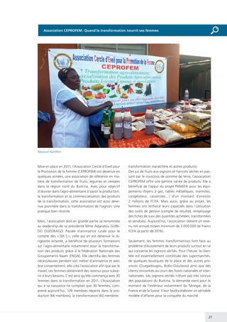 27
Mise en place en 2011, l’Association Cercle d’Eveil pour
la Promotion de la Femme (CEPROFEM) est devenue en
quelques années, une association de référence en ma-
tière de transformation de fruits, légumes et céréales
dans la région nord du Burkina. Avec pour objectif
d’œuvrer dans l’agro-alimentaire à savoir la production,
la transformation et la commercialisation des produits
de la transformation, cette association est aussi deve-
nue pionnière dans la transformation de l’oignon. Une
pratique bien récente.
Mais, l’association doit en grande partie sa renommée
au leadership de sa présidente Mme Adjaratou GUIN-
DO OUEDRAGO. Passée d’animatrice rurale pour le
compte des « SIX S », celle qui en est devenue la di-
rigeante éclairée, a bénéficié de plusieurs formations
sur l’agro-alimentaire notamment pour la transforma-
tion des produits grâce à la Fédération Nationale des
Groupements Naam (FNGN). Elle identifia des femmes
nécessiteuses pendant son métier d’animatrice et avec
leur consentement, elle créa l’association afin que par le
travail, ces femmes obtiennent des revenus pour subve-
nir à leurs besoins. C’est ainsi qu’elle commença avec 30
femmes dans la transformation en 2011. L’Association
qui à sa naissance ne comptait que 30 femmes, com-
prend aujourd’hui, 126 membres répartis dans la pro-
duction (66 membres), la transformation (60 membres :
transformation maraîchère et autres produits).
Des jus de fruits aux oignons et haricots séchés en pas-
sant par le couscous de pomme de terre, l’association
CEPROFEM offre une gamme variée de produits. Elle a
bénéficié de l’appui du projet PAMEFA pour les équi-
pements (foyers à gaz, tables métalliques, marmites,
congélateur, casseroles…) d’un montant d’environ
2 millions de FCFA. Mais aussi, grâce au projet, les
femmes ont renforcé leurs capacités dans l’utilisation
des outils de gestion (compte de résultat, remplissage
des fiches de suivi des quantités achetées, transformées
et vendues). Aujourd’hui, l’association obtient un reve-
nu net annuel moyen minimum de 3 000 000 de francs
FCFA (à partir de 2016).
Seulement, les femmes transformatrices font face au
problème d’écoulement de leurs produits surtout en ce
qui concerne les oignons séchés. Pour l’heure, la clien-
tèle est essentiellement constituée des supermarchés,
de quelques boutiques de la place et des autres pro-
vinces (Ouagadougou, Bobo-Dioulasso) ainsi que des
clients rencontrés au cours des foires nationales et inter-
nationales. Les oignons séchés n’étant pas très connus
des populations du Burkina, la demande vient pour le
moment de l’extérieur notamment du Sénégal, de la
France et de la Suisse. Il leur faudra élaborer un véritable
modèle d’affaires pour la conquête du marché.
Nassouri Kanfiéni
Association CEPROFEM : Quand la transformation nourrit ses femmes
 
