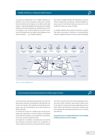 29
L’environnement international influence la filière jusqu’à Toessin
Le processus d’élaboration d’un modèle d’affaires est
similaire à celui d’une innovation. Après avoir compris
l’environnement de l’entreprise et les défis qu’elle doit
relever, il s’agit de développer des prototypes de modèles
d’affaires puis de les optimiser par itérations pour arriver
à la solution. C’est la même démarche qu’a fait l’inven-
teur de Tilgr Baoré pour son grenier mais appliquée à une
autre innovation … son modèle d’affaires.
Pour créer le modèle d’affaires de Tilgr Baoré, on pourra
utiliser le désormais très répandu « Business Model Ca-
nevas » que l’on voit illustré ci-dessous et qui est en train
de devenir fameux au niveau mondial.
Le modèle d’affaires devra décrire comment le grenier
Tilgr Baoré sera produit, distribué et commercialisé de
manière rentable (couvrant au moins les coûts) et durable.
Source : www.strategyzer.com
L’environnement international tel que de la concurrence
des oignons importés, principalement des Pays-Bas, qui
arrivent de manière très planifiée à proximité des prin-
cipaux lieux de consommation de la côte influence la
filière nationale.
En Afrique de l’ouest on n’oubliera pas non plus le Sé-
négal, gros importateur, qui met en place une politique
d’autosuffisance basée sur des subventions à la produc-
tion et des mesures protectionnistes.
Au regard de ces réalités, les producteurs du Burkina
Faso peuvent maintenant étaler leur production et
mieux maîtriser les prix tout au long de l’année ; de plus,
une fois structurés, ils pourront faire le plaidoyer néces-
saire pour attirer l’attention des pouvoirs publics pour
qu’ils mettent en place des mesures adéquates pour leur
éviter d’être trop fortement victimes des variations des
prix imposées par les grands producteurs sur le marché
international.
L’économie est un combat permanent et le modèle
d’affaires devra en tenir compte.
Modèle d’affaires, le « Business model canevas »
 
