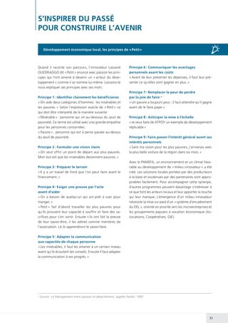 31
S’INSPIRER DU PASSÉ
POUR CONSTRUIRE L’AVENIR
Quand il raconte son parcours, l’innovateur Lassané
OUEDRAOGO dit « Petit » énonce avec passion les prin-
cipes qui l’ont amené à devenir un « acteur du déve-
loppement » comme il se nomme lui-même. Laissons-le
nous expliquer ses principes avec ses mots :
Principe 1 : Identifier clairement les bénéficiaires
« On aide deux catégories d’hommes : les misérables et
les pauvres. » Selon l’expression exacte de « Petit » ce
qui doit être interprété de la manière suivante :
« Misérable » : personne qui vit au-dessous du seuil de
pauvreté. Ce terme est utilisé avec une grande empathie
pour les personnes concernées.
« Pauvre » : personne qui est à peine passée au-dessus
du seuil de pauvreté.
Principe 2 : Formuler une vision claire
« On veut offrir un point de départ aux plus pauvres.
Mon but est que les misérables deviennent pauvres. »
Principe 3 : Préparer le terrain
« Il y a un travail de fond que l’on peut faire avant le
financement. »
Principe 4 : Exiger une preuve par l’acte
avant d’aider
« On a besoin de quelqu’un qui est prêt à suer pour
manger. »
« Petit » fait d’abord travailler les plus pauvres pour
qu’ils prouvent leur capacité à souffrir et faire des sa-
crifices pour s’en sortir. Ensuite s’ils ont fait la preuve
de leur savoir-être, il les admet comme membres de
l’association. Là ils apprendront le savoir-faire.
Principe 5 : Adapter la communication
aux capacités de chaque personne
« Les misérables, il faut les amener à un certain niveau
avant qu’ils écoutent tes conseils. Ensuite il faut adapter
la communication à ses progrès. »
Principe 6 : Communiquer les avantages
personnels avant les coûts
« Avant de leur présenter les dépenses, il faut leur pré-
senter ce qu’elles vont gagner en plus. »
Principe 7 : Remplacer la peur de perdre
par la joie de faire a
« Un pauvre a toujours peur ; il faut attendre qu’il gagne
avant de le faire payer »
Principe 8 : Anticiper la mise à l’échelle
« Je veux faire de ATPOY un exemple de développement
réplicable »
Principe 9 : Faire passer l’intérêt général avant ses
intérêts personnels
« Sans ma vision pour les plus pauvres, j’arriverais avec
la plus belle voiture de la région dans six mois. »
Avec le PAMEFA, un environnement et un climat favo-
rable au développement de « milieu innovateur » a été
créé. Les solutions locales portées par des producteurs
à la base et soutenues par des partenaires sont appro-
priables facilement. Pour accompagner cette synergie,
d’autres programmes peuvent davantage s’intéresser à
ce que font les acteurs locaux et leur apporter la touche
qui leur manque. L’émergence d’un milieu innovateur
nécessite la mise sur pied d’un « système d’encadrement
du DEL », orienté en priorité vers les microentreprises et
les groupements paysans à vocation économique (As-
sociations, Coopératives, GIE).
a
Source : Le Management entre passion et détachement, Jagdish Parikh, 1997
Développement économique local, les principes de « Petit »
 