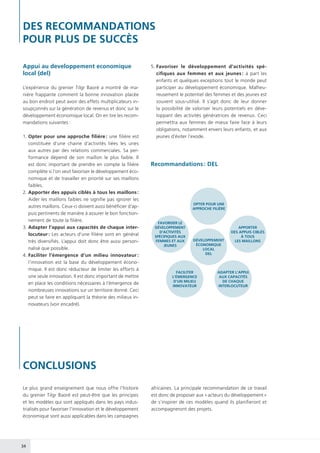 34
CONCLUSIONS
Appui au developpement economique
local (del)
L’expérience du grenier Tilgr Baoré a montré de ma-
nière frappante comment la bonne innovation placée
au bon endroit peut avoir des effets multiplicateurs in-
soupçonnés sur la génération de revenus et donc sur le
développement économique local. On en tire les recom-
mandations suivantes :
1.	Opter pour une approche filière : une filière est
constituée d’une chaine d’activités liées les unes
aux autres par des relations commerciales. Sa per-
formance dépend de son maillon le plus faible. Il
est donc important de prendre en compte la filière
complète si l’on veut favoriser le développement éco-
nomique et de travailler en priorité sur ses maillons
faibles.
2.	Apporter des appuis ciblés à tous les maillons :
Aider les maillons faibles ne signifie pas ignorer les
autres maillons. Ceux-ci doivent aussi bénéficier d’ap-
puis pertinents de manière à assurer le bon fonction-
nement de toute la filière.
3.	Adapter l’appui aux capacités de chaque inter-
locuteur : Les acteurs d’une filière sont en général
très diversifiés. L’appui doit donc être aussi person-
nalisé que possible.
4.	Faciliter l’émergence d’un milieu innovateur :
l’innovation est la base du développement écono-
mique. Il est donc réducteur de limiter les efforts à
une seule innovation. Il est donc important de mettre
en place les conditions nécessaires à l’émergence de
nombreuses innovations sur un territoire donné. Ceci
peut se faire en appliquant la théorie des milieux in-
novateurs (voir encadré).
5.	Favoriser le développement d’activités spé-
cifiques aux femmes et aux jeunes : à part les
enfants et quelques exceptions tout le monde peut
participer au développement économique. Malheu-
reusement le potentiel des femmes et des jeunes est
souvent sous-utilisé. Il s’agit donc de leur donner
la possibilité de valoriser leurs potentiels en déve-
loppant des activités génératrices de revenus. Ceci
permettra aux femmes de mieux faire face à leurs
obligations, notamment envers leurs enfants, et aux
jeunes d’éviter l’exode.
Recommandations : DEL
OPTER POUR UNE
APPROCHE FILIÈRE
APPORTER
DES APPUIS CIBLÉS
À TOUS
LES MAILLONS
ADAPTER L’APPUI
AUX CAPACITÉS
DE CHAQUE
INTERLOCUTEUR
FACILITER
L’ÉMERGENCE
D’UN MILIEU
INNOVATEUR
FAVORISER LE
DÉVELOPPEMENT
D’ACTIVITÉS
SPÉCIFIQUES AUX
FEMMES ET AUX
JEUNES
DÉVELOPPEMENT
ÉCONOMIQUE
LOCAL
DEL
Le plus grand enseignement que nous offre l’histoire
du grenier Tilgr Baoré est peut-être que les principes
et les modèles qui sont appliqués dans les pays indus-
trialisés pour favoriser l’innovation et le développement
économique sont aussi applicables dans les campagnes
africaines. La principale recommandation de ce travail
est donc de proposer aux « acteurs du développement »
de s’inspirer de ces modèles quand ils planifieront et
accompagneront des projets.
DES RECOMMANDATIONS
POUR PLUS DE SUCCÈS
 