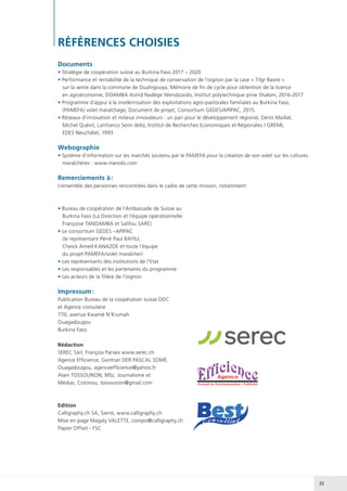 35
RÉFÉRENCES CHOISIES
Documents
• Stratégie de coopération suisse au Burkina Faso 2017 – 2020
• Performance et rentabilité de la technique de conservation de l’oignon par la case « Tilgr Baoré »
sur la vente dans la commune de Ouahigouya, Mémoire de fin de cycle pour obtention de la licence
en agroéconomie, DOAMBA Astrid Nadège Wendzoodo, Institut polytechnique prive Shalom, 2016-2017
• Programme d’appui à la modernisation des exploitations agro-pastorales familiales au Burkina Faso,
(PAMEFA) volet maraîchage, Document de projet, Consortium GEDES/APIPAC, 2015.
• Réseaux d’innovation et milieux innovateurs : un pari pour le développement régional, Denis Maillat,
Michel Quévit, Lanfranco Senn (éds), Institut de Recherches Economiques et Régionales / GREMI,
EDES Neuchâtel, 1993
Webographie
• Système d’information sur les marchés soutenu par le PAMEFA pour la création de son volet sur les cultures
maraîchères : www.manobi.com
Remerciements à :
L’ensemble des personnes rencontrées dans le cadre de cette mission, notamment :
• Bureau de coopération de l’Ambassade de Suisse au
Burkina Faso (La Direction et l’équipe opérationnelle:
Françoise TANDAMBA et Salifou SARE)
• Le consortium GEDES –APIPAC
(le représentant Pérré Paul BAYILI,
Cheick Amed KANAZOE et toute l’équipe
du projet PAMEFA/volet maraîcher)
• Les représentants des institutions de l’Etat
• Les responsables et les partenaires du programme
• Les acteurs de la filière de l’oignon
Impressum :
Publication Bureau de la coopération suisse DDC
et Agence consulaire
770, avenue Kwamé N’Krumah
Ouagadougou
Burkina Faso
Rédaction
SEREC Sàrl, François Parvex www.serec.ch
Agence Efficience, Gontran DER PASCAL SOMÉ,
Ouagadougou, agenceefficience@yahoo.fr
Alain TOSSOUNON, MSc. Journalisme et
Médias, Cotonou, tossounon@gmail.com
Edition
Calligraphy.ch SA, Sierre, www.calligraphy.ch
Mise en page Magaly VALETTE, compo@calligraphy.ch
Papier Offset - FSC
 