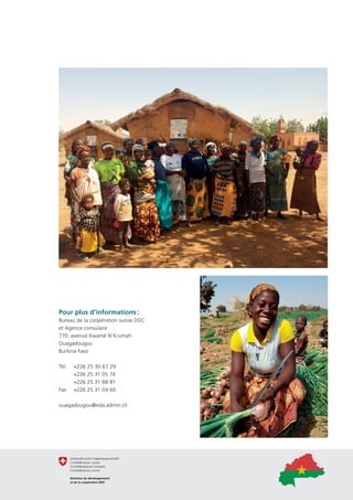 Pour plus d’informations :
Bureau de la coopération suisse DDC
et Agence consulaire
770, avenue Kwamé N’Krumah
Ouagadougou
Burkina Faso
Tél.	 +226 25 30 67 29 
	 +226 25 31 05 74 
	 +226 25 31 88 81 
Fax 	 +226 25 31 04 66 
ouagadougou@eda.admin.ch
 