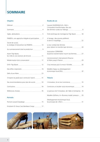 4
SOMMAIRE
Editorial  2
Sommaire  4
Sigles, abréviations  5
PAMEFA, une approche intégrée et participative  7
Secret de succès,
la stratégie d’intervention du PAMEFA  13
Au commencement était la production  9
Avant Tilgr Baoré,
les mille et une solutions de fortune  11
Modernisation de la conservation  11
Enfin Tilgr Baoré  12
Des effets importants  19
Défis d’une filière  23
S’inspirer du passé pour construire l’avenir  31
Des recommandations pour plus de succès  33
Conclusions  34
Références choisies  35
Portraits
Portrait Lassané Savadogo  15
Entretient Dr Aoua Caro Bambara Congo  17
Chapitre
Lassané OUEDRAGO dit « Petit »
L’innovateur-transformateur des vies
des femmes rurales du Yatenga  6
Fiche technique de montage du Tilgr Baoré 18
A Sanaga : deux jeunes préfèrent
la terre à l’orpaillage 22
Le dur combat des femmes
pour obtenir le moindre lopin de terre 24
Association CEPROFEM :
Quand la transformation nourrit ses femmes 27
L’environnement international influence
la filière jusqu’à Toessin 29
Cinq menaces pour la mise à l’échelle 30
Modèle d’appui au développement
économique local (DEL) 32
Théorie
L’innovateur, là où tout commence 10
Construire un escalier socio-économique 14
Le parcours de l’innovateur, de l’idée à l’entreprise 16
Modèle d’affaires, le « Business model canevas » 29
Développement économique local,
les principes de « Petit » 31
Études de cas
 