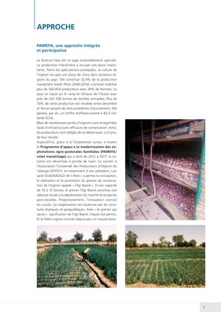 7
APPROCHE
PAMEFA, une approche intégrée
et participative
Le Burkina Faso est un pays essentiellement agricole.
La production maraîchère y occupe une place impor-
tante. Parmi les spéculations pratiquées, la culture de
l’oignon occupe une place de choix dans plusieurs ré-
gions du pays. Elle constitue 32,4% de la production
maraîchère totale (RGA 2006-2010). L’activité mobilise
plus de 164 954 producteurs avec 28% de femmes. Le
pays se classe au 4e
rang en Afrique de l’Ouest avec
près de 242 258 tonnes de récoltes annuelles. Plus de
70% de cette production est récoltée entre décembre
et février posant de réels problèmes d’écoulement. Elle
génère, par an, un chiffre d’affaires estimé à 82,3 mil-
liards FCFA.
Mais de nombreuses pertes d’oignons sont enregistrées
faute d’infrastructures efficaces de conservation. Ainsi,
les producteurs sont obligés de se débarrasser, à vil prix,
de leur récolte.
Aujourd’hui, grâce à la Coopération suisse, à travers
le Programme d’appui à la modernisation des ex-
ploitations agro-pastorales familiales (PAMEFA/
volet maraîchage) qui a duré de 2012 à 2017, la so-
lution est désormais à portée de main. Le soutien à
l’Association Tickwendé des Producteurs d’Oignon du
Yatenga (ATPOY), et notamment à son président, Las-
sané OUEDRAOGO dit « Petit » a permis la conception,
la réalisation et la promotion du grenier de conserva-
tion de l’oignon appelé « Tilgr Baoré ». D’une capacité
de 10 à 12 tonnes, le grenier Tilgr Baoré constitue une
réponse locale à la dépréciation du marché et les pertes
post-récoltes. Progressivement, l’innovation connait
du succès. Sa vulgarisation est soutenue par les struc-
tures étatiques et parapubliques. Avec « le grenier qui
sauve », signification de Tilgr Baoré, l’espoir est permis.
Et la filière oignon connait depuis peu un nouvel essor.
 