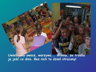 Uwielbiamy owoce, warzywa... Wiemy, że trzeba
je jeść co dnia. Bez nich to dzień stracony!
 