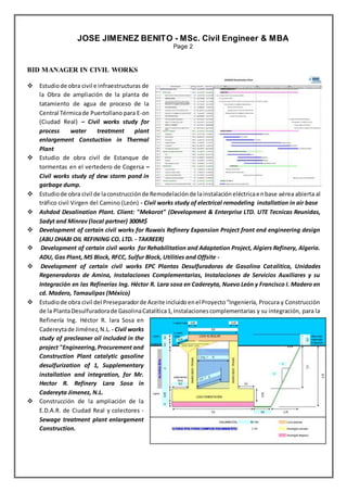 RESUME
JOSE JIMENEZ BENITO - MSc. Civil Engineer & MBA
Page 2
BID MANAGER IN CIVIL WORKS
 Estudiode obra civil e infraestructuras de
la Obra de ampliación de la planta de
tatamiento de agua de proceso de la
Central Térmicade Puertollano para E-on
(Ciudad Real) – Civil works study for
process water treatment plant
enlargement Constuction in Thermal
Plant
 Estudio de obra civil de Estanque de
tormentas en el vertedero de Cogersa –
Civil works study of dew storm pond in
garbage dump.
 Estudiode obra civil de laconstrucciónde Remodelaciónde lainstalacióneléctricaenbase aérea abierta al
tráfico civil Virgen del Camino (León) - Civil works study of electrical remodeling installation in air base
 Ashdod Desalination Plant. Client: "Mekorot" (Development & Enterprise LTD. UTE Tecnicas Reunidas,
Sadyt and Minrav (local partner) 300M$
 Development of certain civil works for Ruwais Refinery Expansion Project front end engineering design
(ABU DHABI OIL REFINING CO. LTD. - TAKREER)
 Development of certain civil works for Rehabilitation and Adaptation Project, Algiers Refinery, Algeria.
ADU, Gas Plant, MS Block, RFCC, Sulfur Block, Utilities and Offsite -
 Development of certain civil works EPC Plantas Desulfuradoras de Gasolina Catalítica, Unidades
Regeneradoras de Amina, Instalaciones Complementarias, Instalaciones de Servicios Auxiliares y su
Integración en las Refinerías Ing. Héctor R. Lara sosa en Cadereyta, Nuevo León y Francisco I. Madero en
cd. Madero, Tamaulipas (México)
 Estudiode obra civil del Preseparadorde Aceite incluidoenel Proyecto“Ingeniería, Procura y Construcción
de la PlantaDesulfuradorade GasolinaCatalítica1,Instalacionescomplementarias y su integración, para la
Refinería Ing. Héctor R. lara Sosa en
Cadereytade Jiménez,N.L. - Civil works
study of precleaner oil included in the
project "Engineering,Procurement and
Construction Plant catalytic gasoline
desulfurization of 1, Supplementary
installation and integration, for Mr.
Hector R. Refinery Lara Sosa in
Cadereyta Jimenez, N.L.
 Construcción de la ampliación de la
E.D.A.R. de Ciudad Real y colectores -
Sewage treatment plant enlargement
Construction.
 