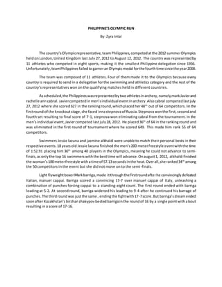 PHILIPPINE’S OLYMPIC RUN
By: Zyra Intal
The country’sOlympicrepresentative,teamPhilippines,competedatthe 2012 summerOlympics
heldon London,United Kingdom last July 27, 2012 to August 12, 2012. The country was representedby
11 athletes who competed in eight sports, making it the smallest Philippine delegation since 1936.
Unfortunately,teamPhilippinesfailedtogarneranOlympicmedal forthefourthtime since theyear2000.
The team was composed of 11 athletes. Four of them made it to the Olympics because every
country is required to send in a delegation for the swimming and athletics category and the rest of the
country’s representatives won on the qualifying matches held in different countries.
Asscheduled,the Philippineswasrepresentedbytwoathletesinarchery,namelymarkJavierand
rachelle anncabral. Javiercompetedinmen’sindividual eventinarchery.Alsocabral competedlastjuly
27, 2012 where she scored627 in the rankinground,whichplacedher48th
out of 64 competitors.Iinthe
firstround of the knockoutstage,she faced innastepnovaof Russia.Stepnovawonthe first,secondand
fourth set resulting to final score of 7-1, stepnova won eliminating cabral from the tournament. In the
men’sindividual event,Javiercompeted lastjuly28, 2012. He placed36th
of 64 in the rankinground and
was eliminated in the first round of tournament where he scored 649. This made him rank 55 of 64
competitors.
Swimmers Jessie lacuna and jasmine alkhaldi were unable to match their personal bests in their
respective events.18 yearsold Jessie lacuna finishedthe men’s200 meterfreestyle eventwiththe time
of 1:52.91 placing him 36th
among 40 players in the Olympics, meaning he could not advance to semi-
finals,asonlythe top 16 swimmers withthe besttime will advance.Onaugust1, 2012, alkhaldi finished
the woman’s100meterfreestyle withatimeof 57.13secondsinthe heat.Overall,she ranked34th
among
the 50 competitors in the event but she did not move on to the semi-finals.
LightflyweightboxerMarkbarriga,made itthroughthe firstroundafterhe convincinglydefeated
Italian, manuel cappai. Barriga scored a convincing 17-7 over manuel cappai of Italy, unleashing a
combination of punches forcing cappai to a standing-eight count. The first round ended with barriga
leading at 5-2. At second round, barriga widened his leading to 9-4 after he continued his barrage of
punches.The thirdroundwasjustthe same , endingthe fightwith17-7score.But barriga’sdreamended
soonafter Kazakhstan’sbirzhanzhakypovbestedbarrigainthe roundof 16 by a single pointwithabout
resulting in a score of 17-16.
 