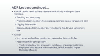 A&R Leaders continued…
 An A&R Leader needs to have a servant mentality by leading our team
members.
 Teaching and mentoring
 Protecting team members from inappropriateness (sexual harassment, etc.)
 Digging the trenches
 Reprimanding a team member or even allowing him to work somewhere
else.
 Passion
 You cannot lead without passion and passion is a force multiplier.
 Passion is simply caring deeply!
 The byproducts of this are quality, excellence, impressed customers,
employees who become team members, and ultimately a higher
likelihood of profit.
 