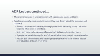 A&R Leaders continued…
 There is more energy in an organization with a passionate leader and team.
 People are naturally more productive when they care deeply about the outcomes and
company
 If I am a customer and I believe you deeply care about delivering to me, I am more
forgiving when there is a mistake.
 Unity only comes when a group of people truly believe each member cares.
 If people are merely looking for a J-O-B we will allow them to work somewhere else
 Passion is so key in leading and creating excellence that our team will hire passion
over education or talent every time.
 