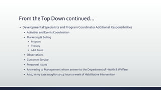 From theTop Down continued…
 Developmental Specialists and Program CoordinatorAdditional Responsibilities
 Activities and Events Coordination
 Marketing & Selling
 Program
 Therapy
 A&R Brand
 Observations
 Customer Service
 Personnel Issues
 Answering to Management whom answer to the Department of Health &Welfare
 Also, in my case roughly 10-15 hours a week of Habilitative Intervention
 