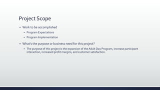 Project Scope
 Work to be accomplished
 Program Expectations
 Program Implementation
 What’s the purpose or business need for this project?
 The purpose of this project is the expansion of the Adult Day Program, increase participant
interaction, increased profit margins, and customer satisfaction.
 