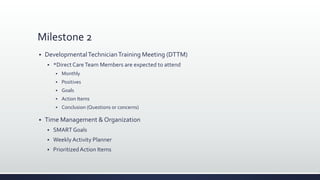 Milestone 2
 DevelopmentalTechnicianTraining Meeting (DTTM)
 *Direct CareTeam Members are expected to attend
 Monthly
 Positives
 Goals
 Action Items
 Conclusion (Questions or concerns)
 Time Management & Organization
 SMART Goals
 Weekly Activity Planner
 PrioritizedAction Items
 