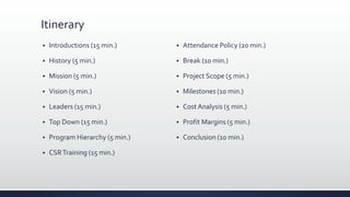 Itinerary
 Introductions (15 min.)
 History (5 min.)
 Mission (5 min.)
 Vision (5 min.)
 Leaders (15 min.)
 Top Down (15 min.)
 Program Hierarchy (5 min.)
 CSRTraining (15 min.)
 Attendance Policy (20 min.)
 Break (10 min.)
 Project Scope (5 min.)
 Milestones (10 min.)
 Cost Analysis (5 min.)
 Profit Margins (5 min.)
 Conclusion (10 min.)
 