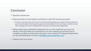 Conclusion
 Question andAnswer
 Please provide an email address and phone number for business purposes
 If a team member does not have an email to provide please stay seated.We will conduct a
quick email creation training and expect an email address from each team member by our
next meeting. Our next meeting will be sent out on checks when applicable.
 Please submit personal Mission Statement by our next meeting if you have not
already. If less than 80% are submitted by our next meeting we will take time to
complete our Mission Statements during our next meeting.The Mission Statements
can be submitted early via email: kyleh@arcasemanagement.com
 Thank you for your time!!
 