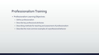 ProfessionalismTraining
 Professionalism LearningObjectives:
 Define professionalism
 Describe key professional attributes
 Describing methods for teaching and assessment of professionalism
 Describe the most common examples of unprofessional behavior
 