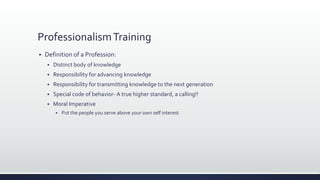 ProfessionalismTraining
 Definition of a Profession:
 Distinct body of knowledge
 Responsibility for advancing knowledge
 Responsibility for transmitting knowledge to the next generation
 Special code of behavior- A true higher standard, a calling!!
 Moral Imperative
 Put the people you serve above your own self interest
 
