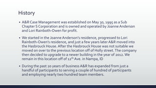 History
 A&R Case Management was established on May 30, 1995 as a Sub
Chapter S Corporation and is owned and operated by Joanne Anderson
and Lori Rainboth-Owen for profit.
 We started in the JoanneAnderson’s residence, progressed to Lori
Rainboth-Owen’s residence, and just a few years later A&R moved into
the Hasbrouck House.After the Hasbrouck House was not suitable we
moved on over to the previous location off of Holly street.The company
then decided to upgrade to a newer building in the year of 2012.We
remain in this location off of 12th Ave. in Nampa, ID
 During the past 20 years of business A&R has expanded from just a
handful of participants to serving a couple of hundred of participants
and employing nearly two hundred team members.
 