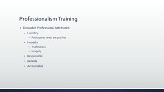 ProfessionalismTraining
 Desirable ProfessionalAttributes:
 Humility
 Participants needs are put first
 Honesty
 Truthfulness
 Integrity
 Responsible
 Reliable
 Accountable
 