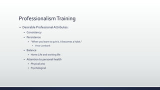 ProfessionalismTraining
 Desirable ProfessionalAttributes:
 Consistency
 Persistence
 “When you learn to quit it, it becomes a habit.”
 Vince Lombardi
 Balance
 Home Life and working life
 Attention to personal health
 Physical and;
 Psychological
 