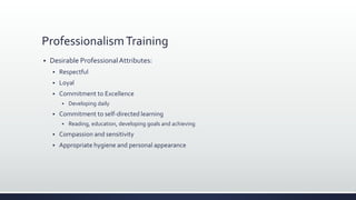 ProfessionalismTraining
 Desirable ProfessionalAttributes:
 Respectful
 Loyal
 Commitment to Excellence
 Developing daily
 Commitment to self-directed learning
 Reading, education, developing goals and achieving
 Compassion and sensitivity
 Appropriate hygiene and personal appearance
 