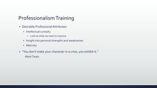 ProfessionalismTraining
 Desirable ProfessionalAttributes:
 Intellectual curiosity
 Look at what we need to improve
 Insight into personal strengths and weaknesses
 Maturity
 “You don’t make your character in a crisis, you exhibit it.”
-MarkTwain
 