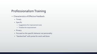 ProfessionalismTraining
 Characteristics of Effective Feedback:
 Timely
 Specific
 Suggestions for improvement and;
 Timeline for improvement
 Privacy
 Focused on the specific behavior not personality
 “Sandwiched” with praise for work well done
 