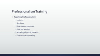 ProfessionalismTraining
 Teaching Professionalism
 Lectures
 Seminars
 Role-playing exercises
 Directed reading
 Modeling of proper behavior
 One-on-one counseling
 