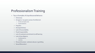 ProfessionalismTraining
 Top 10 Examples of Unprofessional Behavior:
 Dishonesty
 Arrogance- too great a sense of entitlement
 In the work place and;
 Social situations
 Prejudice
 Disrespectfulness
 Lack of Accountability
 Fiscal Irresponsibility
 Lack of sustained commitment to self learning
 Lack of due diligence
 Carelessness or;
 Laziness
 Personal Excesses- substance abuse or gambling
 Sexual Misconduct
 
