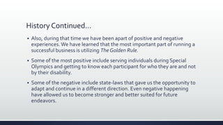 History Continued…
 Also, during that time we have been apart of positive and negative
experiences.We have learned that the most important part of running a
successful business is utilizing The Golden Rule.
 Some of the most positive include serving individuals during Special
Olympics and getting to know each participant for who they are and not
by their disability.
 Some of the negative include state-laws that gave us the opportunity to
adapt and continue in a different direction. Even negative happening
have allowed us to become stronger and better suited for future
endeavors.
 