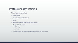 ProfessionalismTraining
 Take a look at ourselves:
 Punctuality
 Consistency in attendance
 Dress
 Respectfulness in interacting with others
 Respect for diversity
 Ethnicity
 Lifestyle
 Willingness to accept personal responsibility for outcomes
 