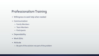 ProfessionalismTraining
 Willingness to seek help when needed
 Communication
 Family Members
 Team Members
 Participants
 Dependability
 Work Ethic
 Attitude
 Be part of the solution not part of the problem
 