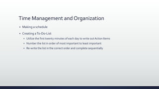 Time Management and Organization
 Making a schedule
 Creating aTo-Do-List
 Utilize the first twenty minutes of each day to write out Action Items
 Number the list in order of most important to least important
 Re-write the list in the correct order and complete sequentially
 