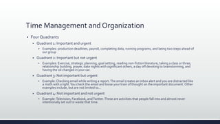 Time Management and Organization
 Four Quadrants
 Quadrant 1: Important and urgent
 Examples: production deadlines, payroll, completing data, running programs, and being two steps ahead of
our group
 Quadrant 2: Important but not urgent
 Examples: Exercise, strategic planning, goal setting, reading non-fiction literature, taking a class or three,
relationship building, prayer, date nights with significant others, a day off devoting to brainstorming, and
having the oil changed in your car.
 Quadrant 3: Not important but urgent
 Example: Checking email while writing a report.The email creates an inbox alert and you are distracted like
a moth with a light.You check the email and loose your train of thought on the important document. Other
examples include, but are not limited to…
 Quadrant 4: Not important and not urgent
 Example:Television, Facebook, andTwitter. These are activities that people fall into and almost never
intentionally set out to waste that time.
 