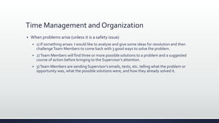 Time Management and Organization
 When problems arise (unless it is a safety issue)
 1) If something arises: I would like to analyze and give some ideas for resolution and then
challengeTeam Members to come back with 3 good ways to solve the problem.
 2)Team Members will find three or more possible solutions to a problem and a suggested
course of action before bringing to the Supervisor’s attention.
 3)Team Members are sending Supervisor’s emails, texts, etc. telling what the problem or
opportunity was, what the possible solutions were, and how they already solved it.
 