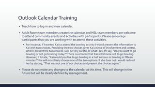 Outlook CalendarTraining
 Teach how to log-in and view calendar.
 Adult Room team members create the calendar and HSL team members are welcome
to attend community events and activities with participants. Please encourage
participants that you are working with to attend these activities.
 For instance, If I wanted Kai to attend the bowling activity I would present the information to
Kai with two choices. Providing the two choices gives Kai a since of involvement and control.
When I present the two choices I will be very careful of what I say. If I say, “Do you want to go
bowling or not go bowling today?”There is a chance that Kai will choose not to go bowling.
However, if I state, “Kai would you like to go bowling in a half an hour or bowling in fifteen
minutes?” Kai will most likely choose one of the two options. If she does not I would redirect
her by stating, “That was not one of our choices and present the choices again.”
 Please do not make any changes to the calendar at this time.This will change in the
future but will be clearly defined by management.
 